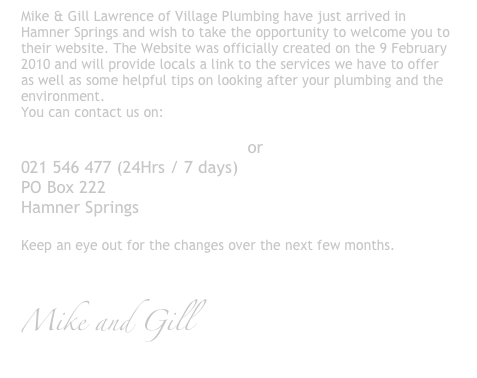 Mike & Gill Lawrence of Village Plumbing have just arrived in Hamner Springs and wish to take the opportunity to welcome you to their website. The Website was officially created on the 9 February 2010 and will provide locals a link to the services we have to offer as well as some helpful tips on looking after your plumbing and the environment.  
You can contact us on: 

info@villageplumbing.co.nz or 
021 546 477 (24Hrs / 7 days)
PO Box 222
Hamner Springs

Keep an eye out for the changes over the next few months.   


Mike and Gill  